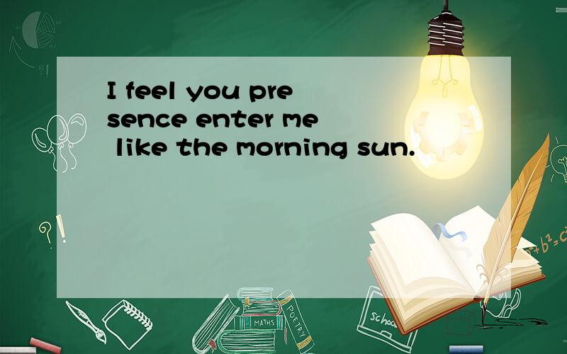I feel you presence enter me like the morning sun.
