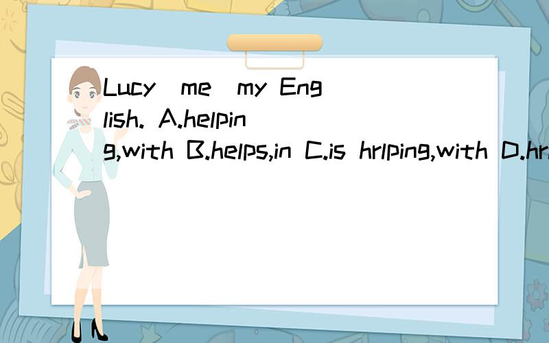 Lucy_me_my English. A.helping,with B.helps,in C.is hrlping,with D.hrlped,at