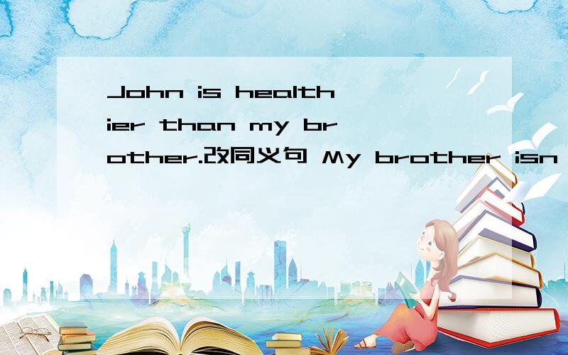John is healthier than my brother.改同义句 My brother isn't ____ ____ ____ John.