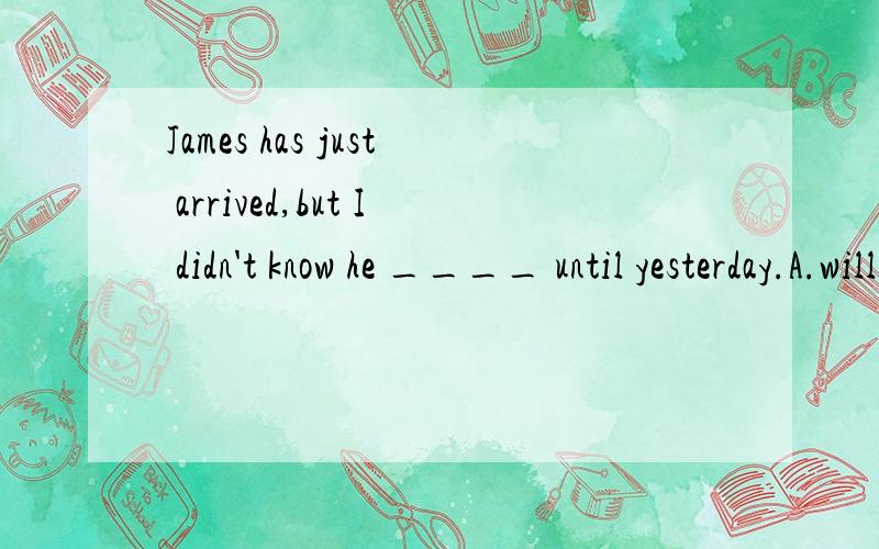 James has just arrived,but I didn't know he ____ until yesterday.A.will come 8.was comingC.had come D.came