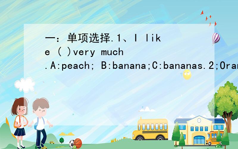 一：单项选择.1、I like ( )very much.A:peach; B:banana;C:bananas.2;Oranges taste good.I like ( ).A:it;B:them;C:they.3:Can I have ( )apple,Please?A:an;B:a;C:some.4:What about watermelons.A:yes;B:sorry;C:OK.二：排序.1;Thank you,Mom.2;Good mor