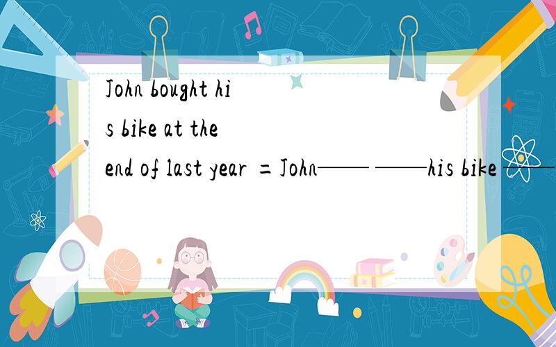 John bought his bike at the end of last year =John—— ——his bike ——the—— of last year 改写