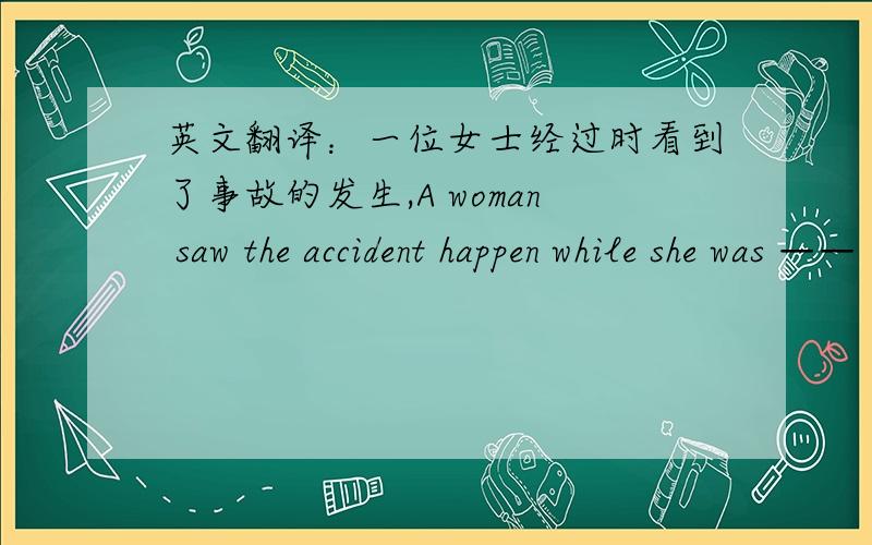 英文翻译：一位女士经过时看到了事故的发生,A woman saw the accident happen while she was —— ——