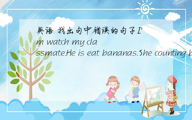 英语 找出句中错误的句子I'm watch my classmate.He is eat bananas.She counting butterflies.We reading books now.