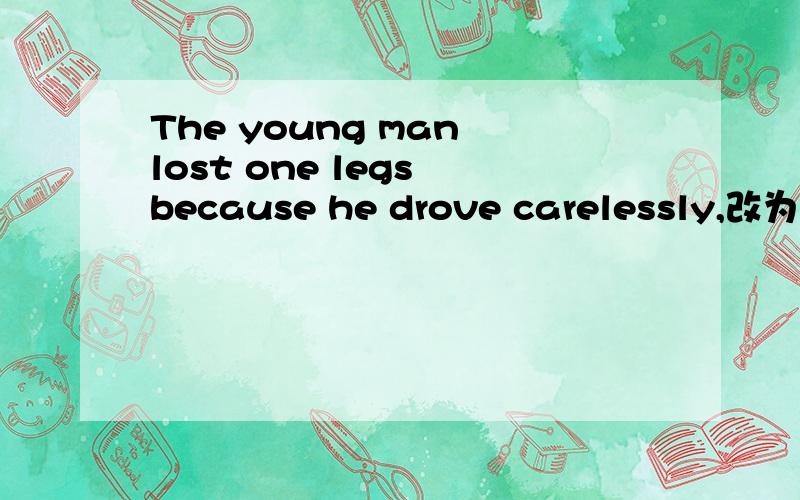 The young man lost one legs because he drove carelessly,改为同义句：Because of _____ _____, the young man lost one of his legs.