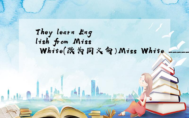 They learn English from Miss White(改为同义句）Miss White _____ _______ English