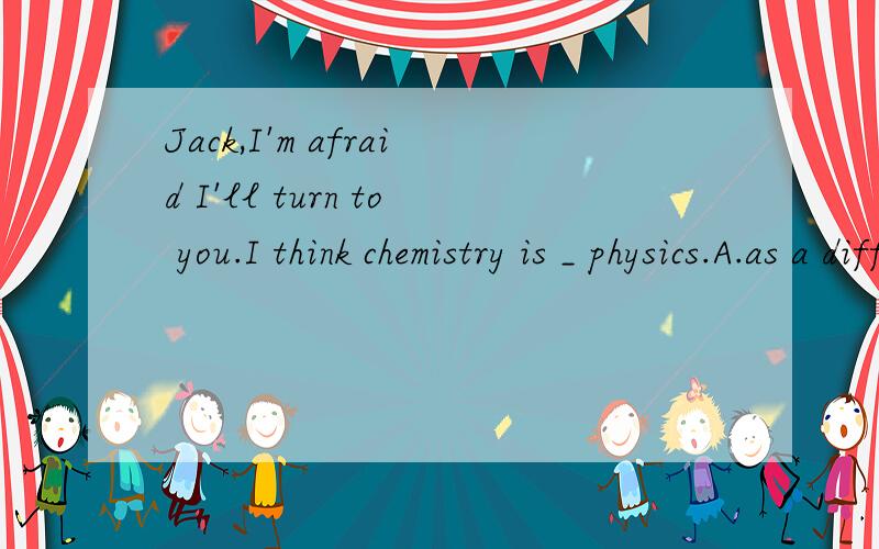 Jack,I'm afraid I'll turn to you.I think chemistry is _ physics.A.as a difficult subject as B.a subject the same difficult as C.as difficult a subject as D.the same difficult subject as