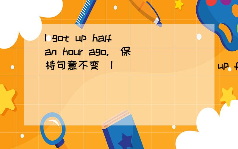 I got up half an hour ago.(保持句意不变）I ____ ____ up for half an hour .