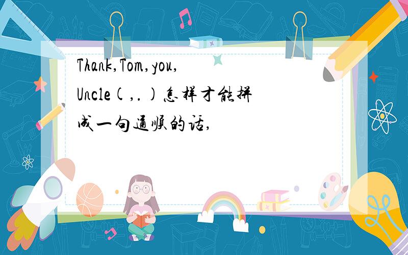 Thank,Tom,you,Uncle(,.)怎样才能拼成一句通顺的话,