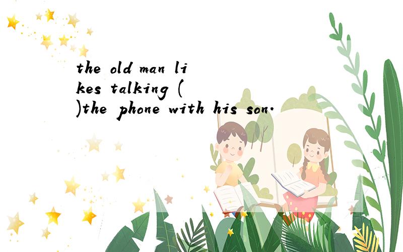 the old man likes talking ( )the phone with his son.
