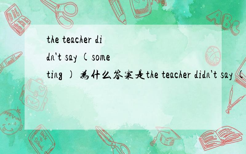 the teacher didn't say (someting ) 为什么答案是the teacher didn't say (someting ) 为什么答案是anything、?