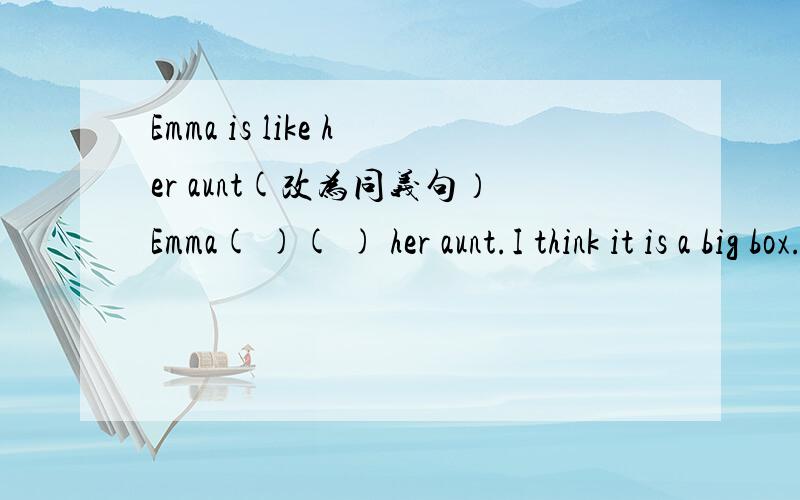 Emma is like her aunt(改为同义句）Emma( )( ) her aunt.I think it is a big box.（改为同义句）I ( ) think it is a ( )box.The boy( on the bike) is my brother Jim?对 on the bike提问（ ） （ ）is your brother Iim?