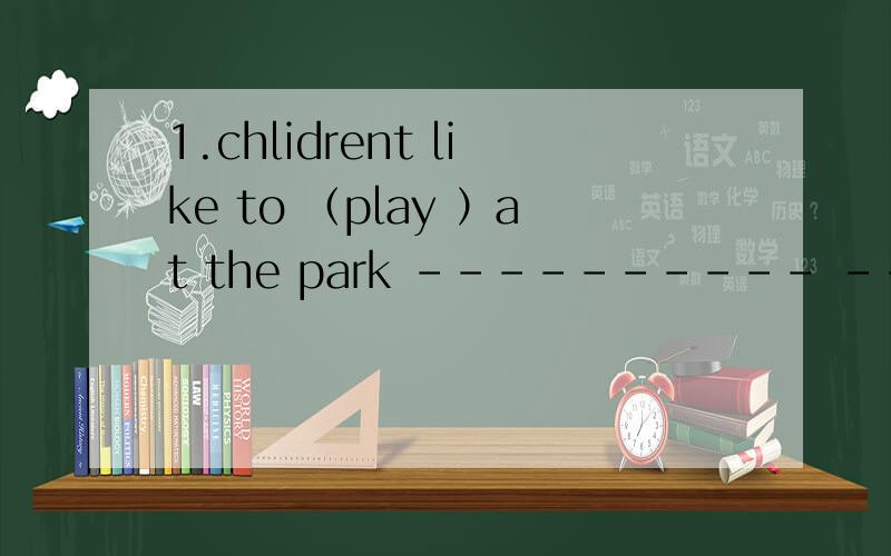 1.chlidrent like to （play ）at the park ---------- ----------childrent like to-----------at thepark?2.our school is on green street改为一般疑问句------------ ----------------school----------------green stree?十分钟之内加分