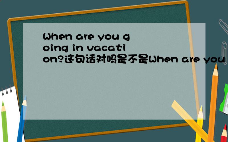 When are you going in vacation?这句话对吗是不是When are you going for vacation?