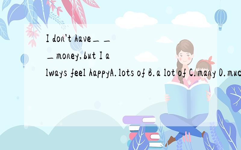 I don't have___money,but I always feel happyA.lots of B.a lot of C.many D.much
