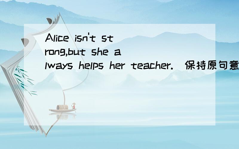 Alice isn't strong,but she always helps her teacher.(保持原句意思)Alice isn't strong,but she always helps her teacher.(保持原句意思）_______Alice isn't strong,______she always helps her teachersshe前面那一横肯定存在是 still 还