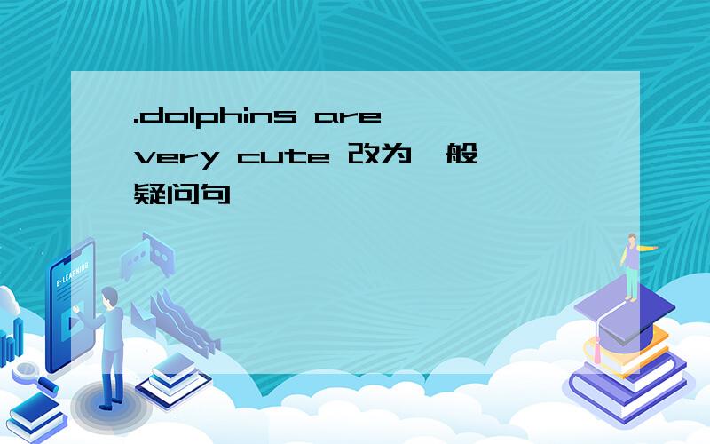 .dolphins are very cute 改为一般疑问句