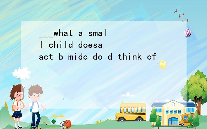 ___what a small child doesa act b midc do d think of
