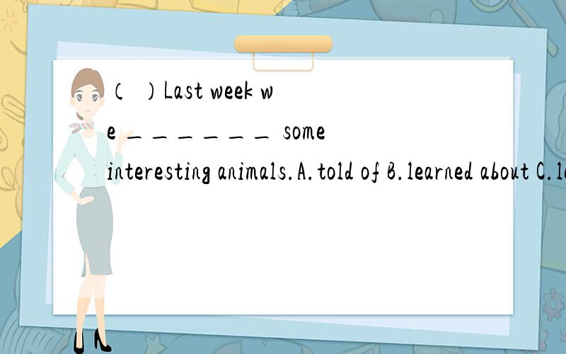 （ ）Last week we ______ some interesting animals.A.told of B.learned about C.learned from D.talk