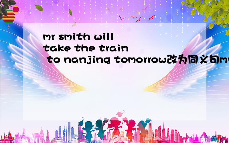mr smith will take the train to nanjing tomorrow改为同义句mr smith will—— to nanjing—— tomorrow