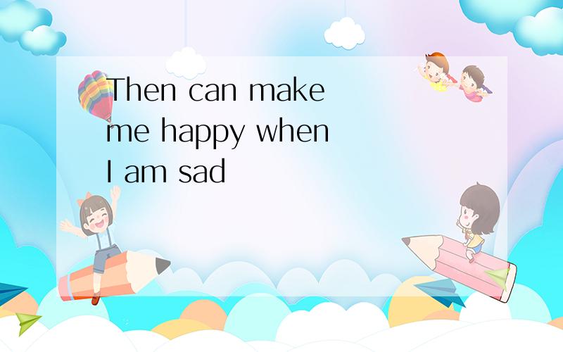 Then can make me happy when I am sad