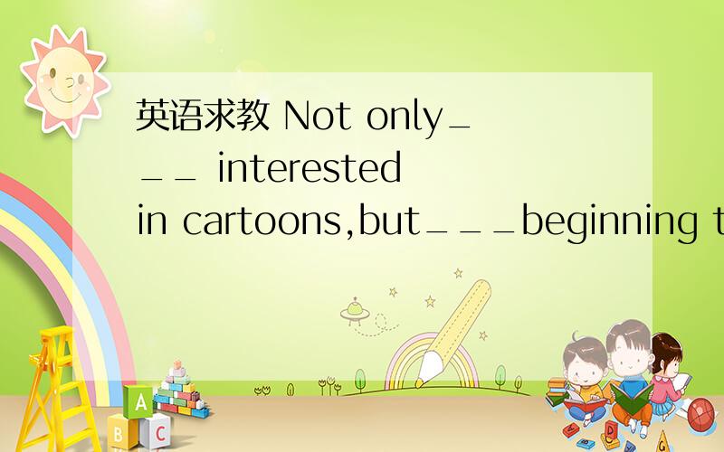 英语求教 Not only___ interested in cartoons,but___beginning to show interest in them.