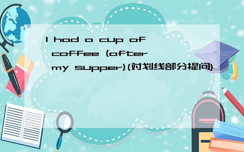 I had a cup of coffee (after my supper)(对划线部分提问)