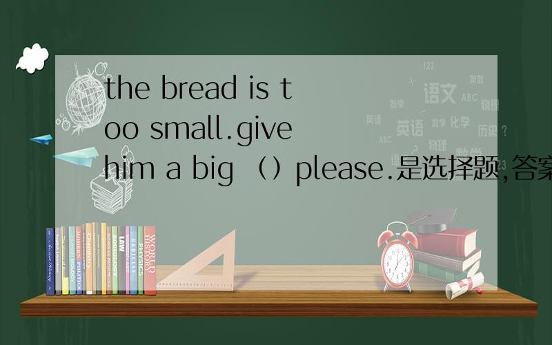the bread is too small.give him a big （）please.是选择题,答案选的piece可是为什么不选one 呢