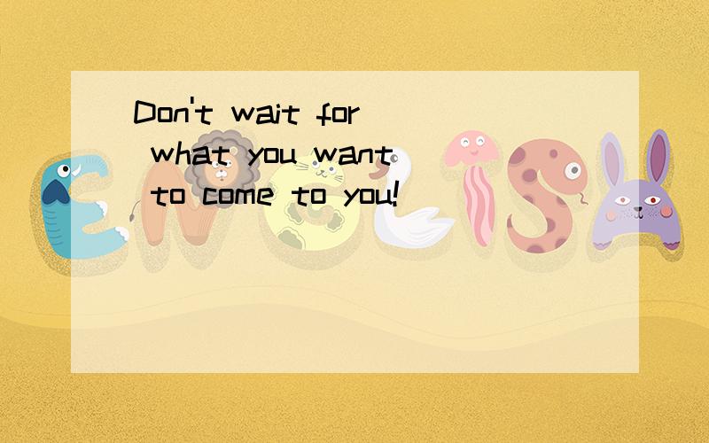 Don't wait for what you want to come to you!