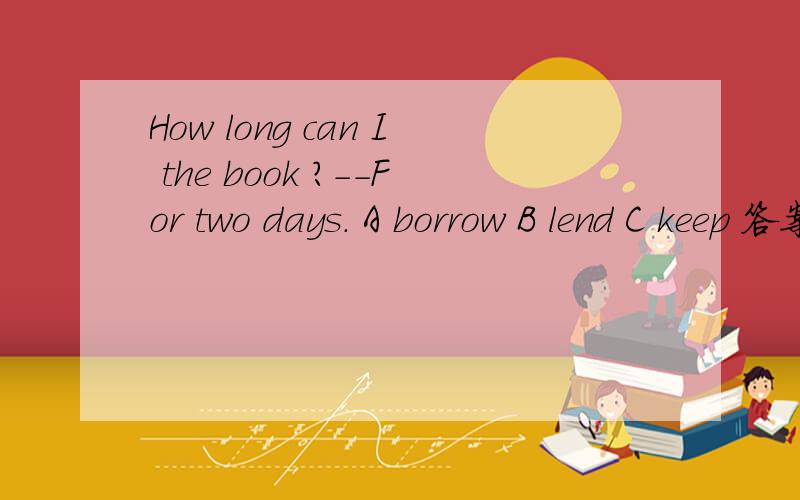 How long can I the book ?--For two days. A borrow B lend C keep 答案是C 讲解这道题忘打了。。。。应该是： How long can I （）the book？