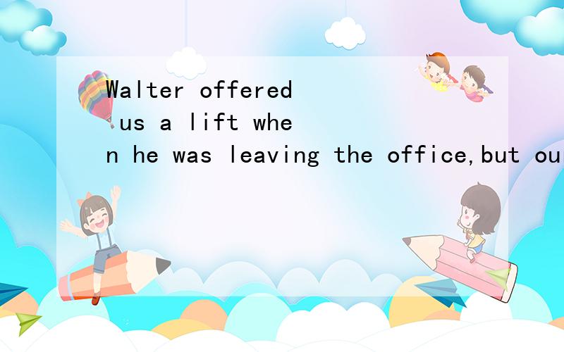 Walter offered us a lift when he was leaving the office,but our work__,we refused his offer.A.not finishing.B.had not been finishedC.not having finishedD.not finished