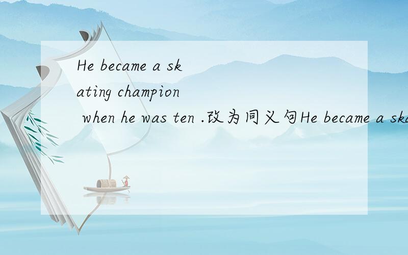 He became a skating champion when he was ten .改为同义句He became a skating champion _____ his _____ ______ten.