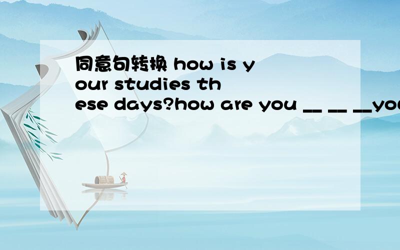 同意句转换 how is your studies these days?how are you __ __ __your studies