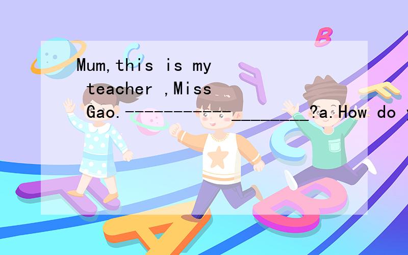 Mum,this is my teacher ,Miss Gao.-----------________?a.How do you do?b.How are you c.What's your name d.How old are you kkkkkkkkkkkkkkkkkkkkkkkkkkkkkkkk