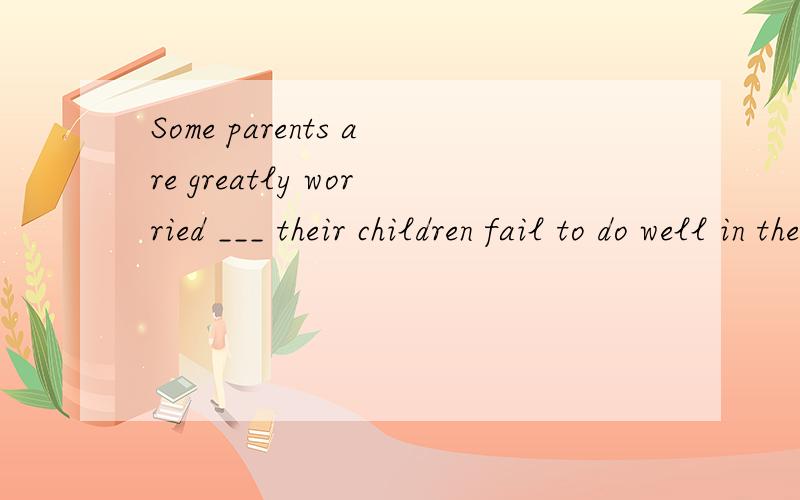 Some parents are greatly worried ___ their children fail to do well in their studies.They blame either genetic （遗传的）factors,malnutrition,（营养不良）or laziness,but they never take into consideration these non-intelligence factors.A.w