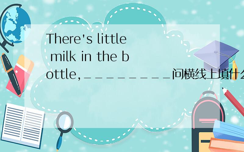 There's little milk in the bottle,________问横线上填什么.有几个选择：A.is it     B.isn't it          Cis  there      Disn't there