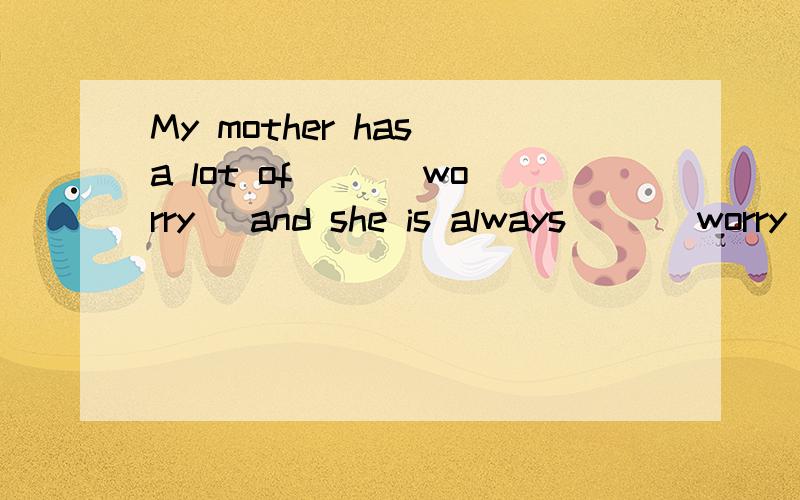 My mother has a lot of ()(worry) and she is always ()(worry)about me