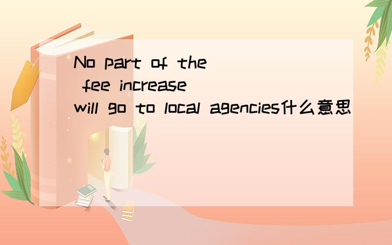 No part of the fee increase will go to local agencies什么意思