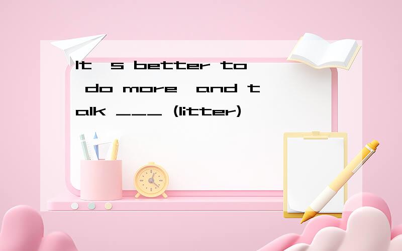 It's better to do more,and talk ___ (litter)