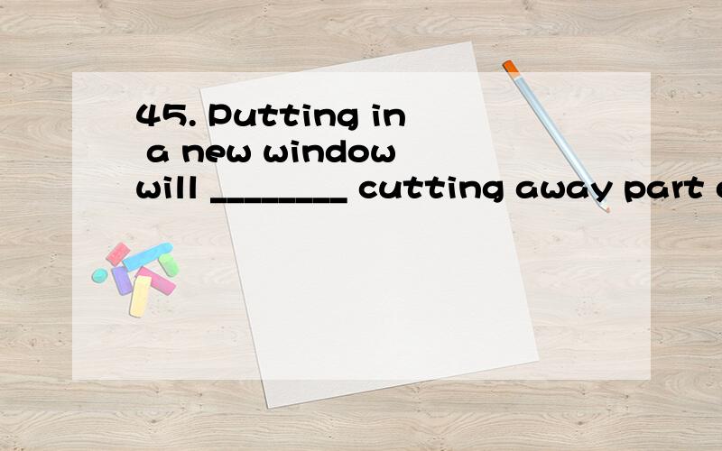 45. Putting in a new window will ________ cutting away part of the roof.A) includeB) involveC) containD) comprise