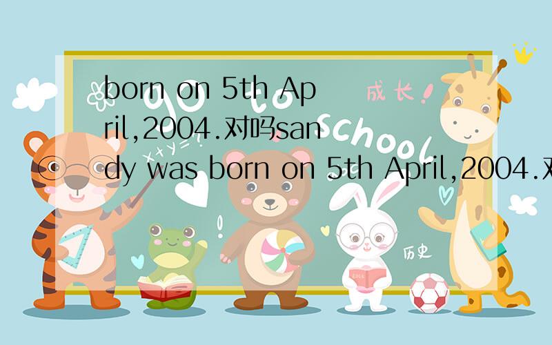 born on 5th April,2004.对吗sandy was born on 5th April,2004.对吗