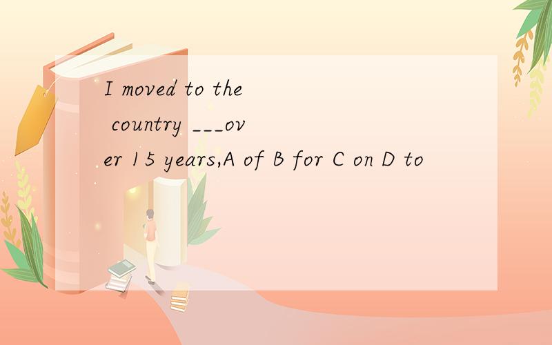I moved to the country ___over 15 years,A of B for C on D to