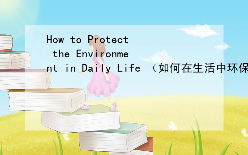 How to Protect the Environment in Daily Life （如何在生活中环保）80个词左右的英语作文、急