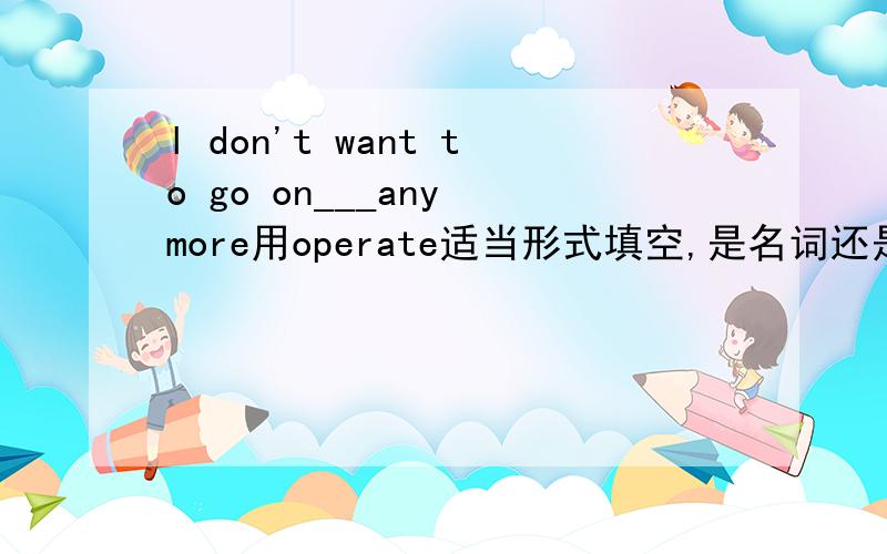 l don't want to go on___any more用operate适当形式填空,是名词还是?