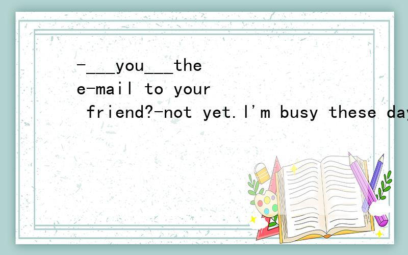 -___you___the e-mail to your friend?-not yet.l'm busy these days.(did;send,will;send,have;sent)