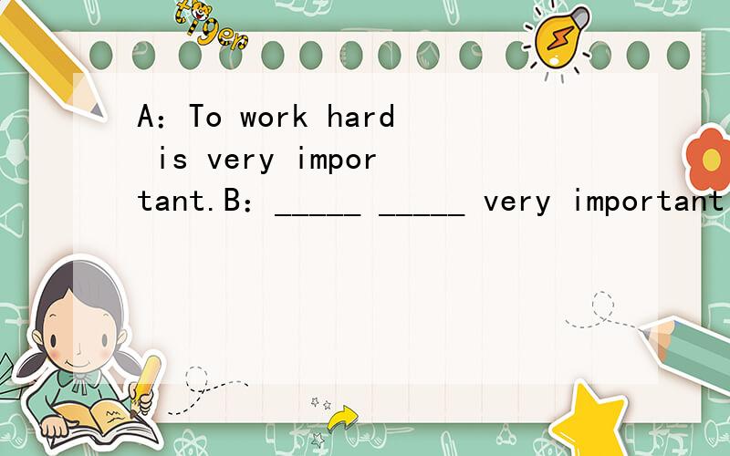 A：To work hard is very important.B：_____ _____ very important ____ ____ ____根据A句完成B句,使两句句意相同或相近,每空1词.
