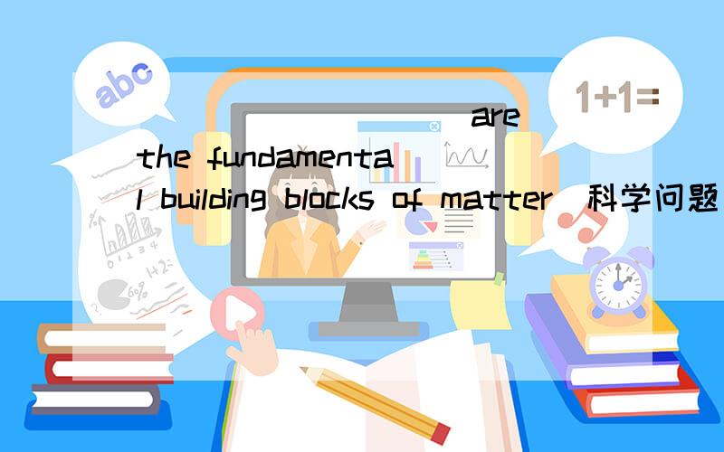 __________are the fundamental building blocks of matter（科学问题）