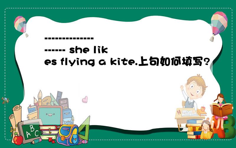 -------------------- she likes flying a kite.上句如何填写?