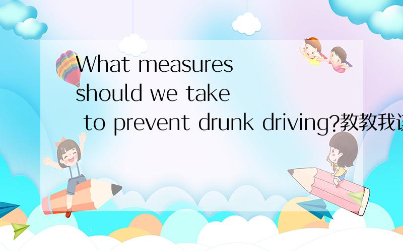 What measures should we take to prevent drunk driving?教教我该怎么回答这个问题 要英文的急求