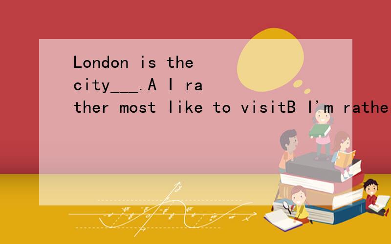 London is the city___.A I rather most like to visitB I'm rather to visit mostC I'd prefer most to visit D I'd most like to visit